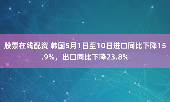 股票在线配资 韩国5月1日至10日进口同比下降15.9%，出口同比下降23.8%