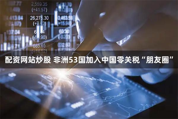 配资网站炒股 非洲53国加入中国零关税“朋友圈”