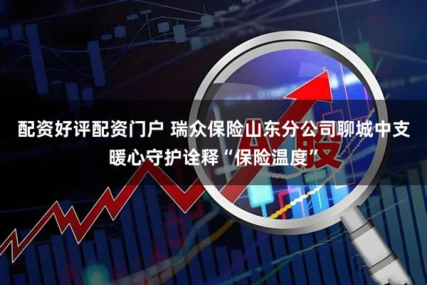 配资好评配资门户 瑞众保险山东分公司聊城中支暖心守护诠释“保险温度”