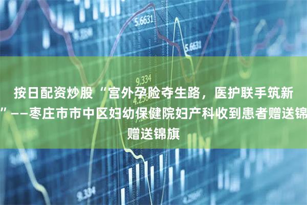 按日配资炒股 “宫外孕险夺生路，医护联手筑新生”——枣庄市市中区妇幼保健院妇产科收到患者赠送锦旗