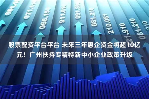 股票配资平台平台 未来三年惠企资金将超10亿元！广州扶持专精特新中小企业政策升级