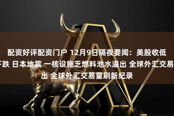 配资好评配资门户 12月9日隔夜要闻：美股收低 原油黄金下跌 日本地震 一核设施乏燃料池水溢出 全球外汇交易量刷新纪录