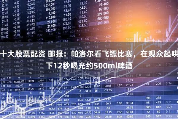 十大股票配资 邮报：帕洛尔看飞镖比赛，在观众起哄下12秒喝光约500ml啤酒