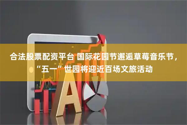 合法股票配资平台 国际花园节邂逅草莓音乐节，“五一”世园将迎近百场文旅活动