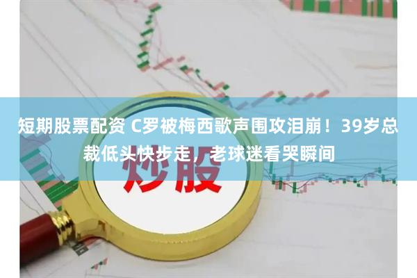 短期股票配资 C罗被梅西歌声围攻泪崩！39岁总裁低头快步走，老球迷看哭瞬间