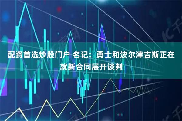 配资首选炒股门户 名记：勇士和波尔津吉斯正在就新合同展开谈判