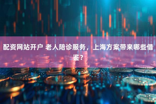 配资网站开户 老人陪诊服务，上海方案带来哪些借鉴？