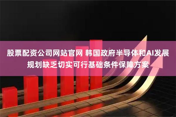 股票配资公司网站官网 韩国政府半导体和AI发展规划缺乏切实可行基础条件保障方案