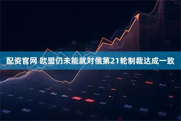 配资官网 欧盟仍未能就对俄第21轮制裁达成一致