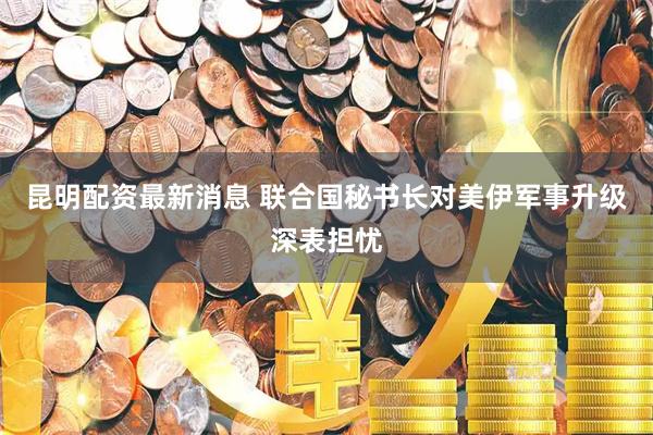 昆明配资最新消息 联合国秘书长对美伊军事升级深表担忧