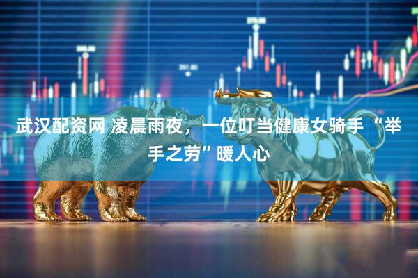 武汉配资网 凌晨雨夜，一位叮当健康女骑手 “举手之劳”暖人心