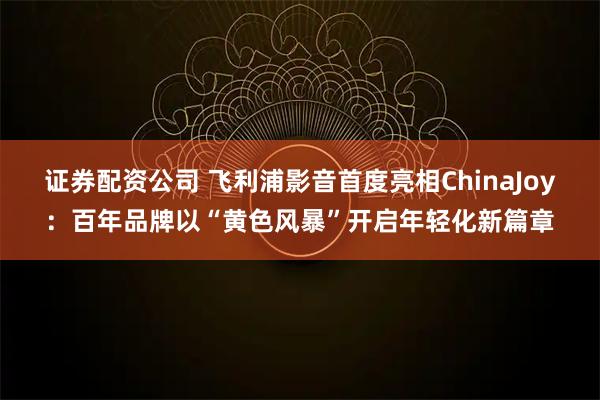 证券配资公司 飞利浦影音首度亮相ChinaJoy：百年品牌以“黄色风暴”开启年轻化新篇章