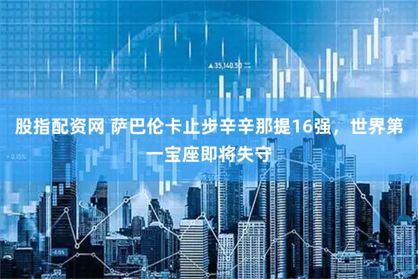股指配资网 萨巴伦卡止步辛辛那提16强，世界第一宝座即将失守